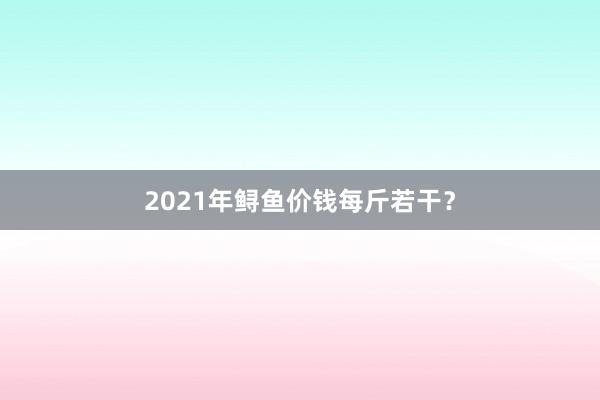 2021年鲟鱼价钱每斤若干？